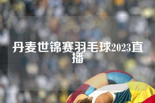 丹麦世锦赛羽毛球2023直播