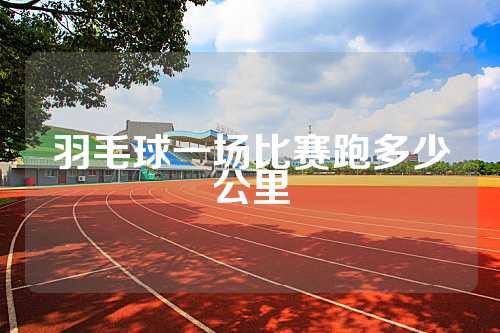 羽毛球一场比赛跑多少公里
