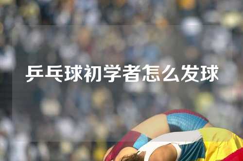 乒乓球初学者怎么发球