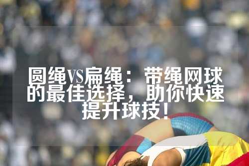 圆绳VS扁绳：带绳网球的最佳选择，助你快速提升球技！