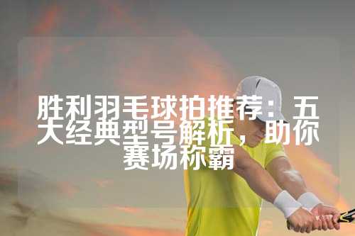 胜利羽毛球拍推荐：五大经典型号解析，助你赛场称霸