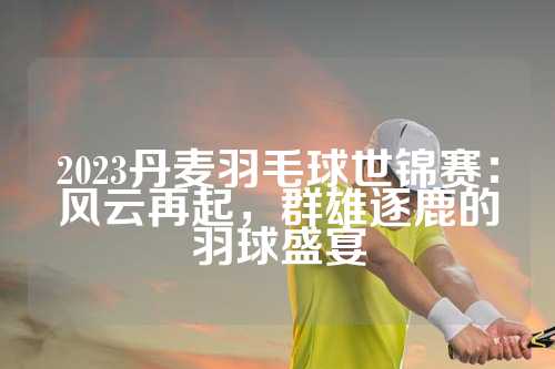 2023丹麦羽毛球世锦赛：风云再起，群雄逐鹿的羽球盛宴