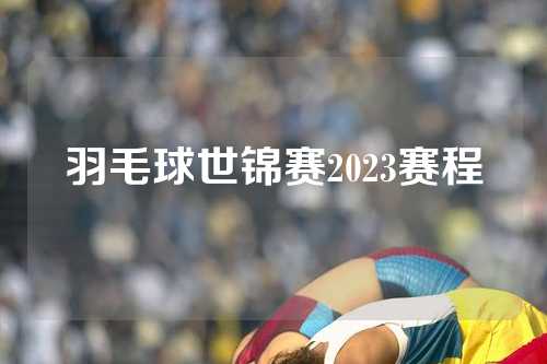 羽毛球世锦赛2023赛程