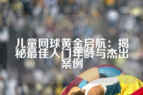 儿童网球黄金启航：揭秘最佳入门年龄与杰出案例
