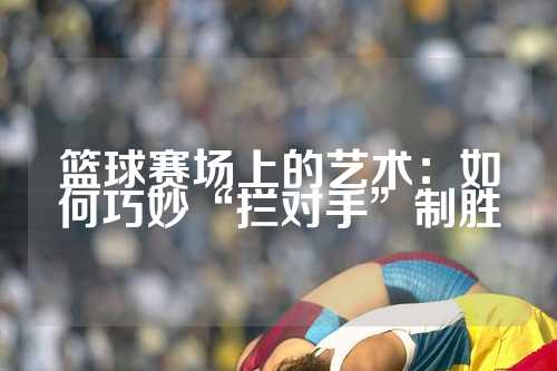 篮球赛场上的艺术：如何巧妙“拦对手”制胜