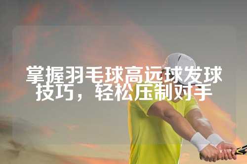 掌握羽毛球高远球发球技巧，轻松压制对手