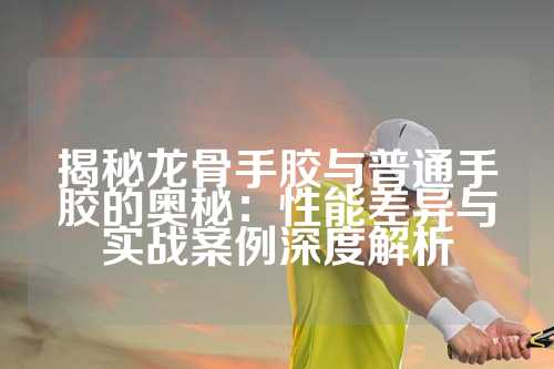 揭秘龙骨手胶与普通手胶的奥秘：性能差异与实战案例深度解析