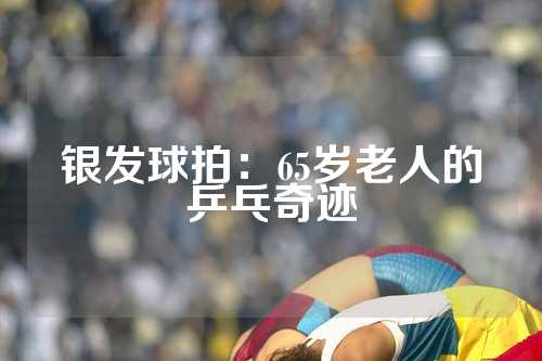 银发球拍：65岁老人的乒乓奇迹