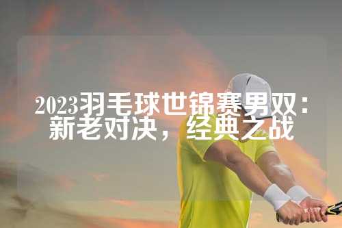 2023羽毛球世锦赛男双：新老对决，经典之战