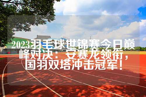 2023羽毛球世锦赛今日巅峰对决：安赛龙领衔，国羽双塔冲击冠军！