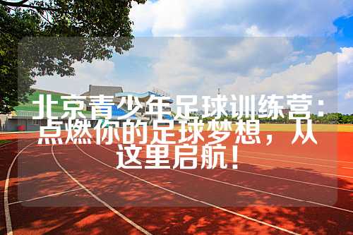 北京青少年足球训练营：点燃你的足球梦想，从这里启航！