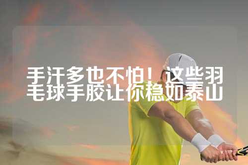 手汗多也不怕！这些羽毛球手胶让你稳如泰山