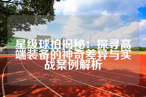 星级球拍揭秘：探寻高端装备的神奇差异与实战案例解析