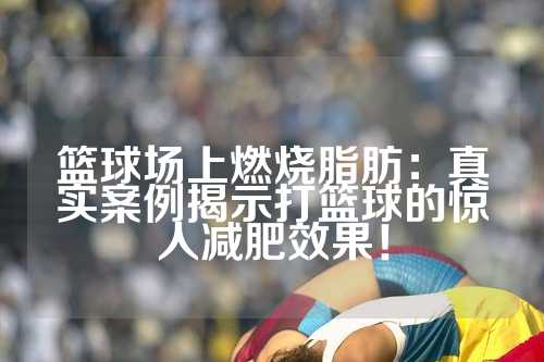 篮球场上燃烧脂肪：真实案例揭示打篮球的惊人减肥效果！