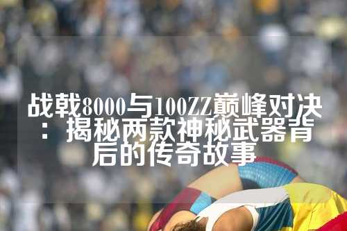 战戟8000与100ZZ巅峰对决：揭秘两款神秘武器背后的传奇故事
