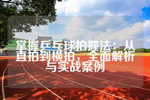 掌握乒乓球拍握法：从直拍到横拍，全面解析与实战案例