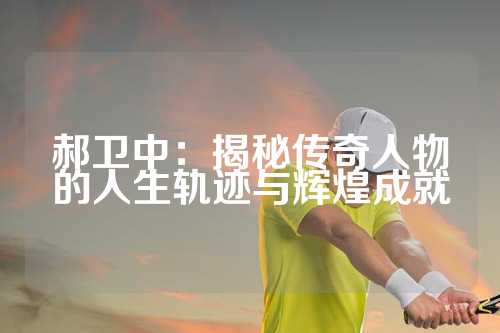 郝卫中：揭秘传奇人物的人生轨迹与辉煌成就