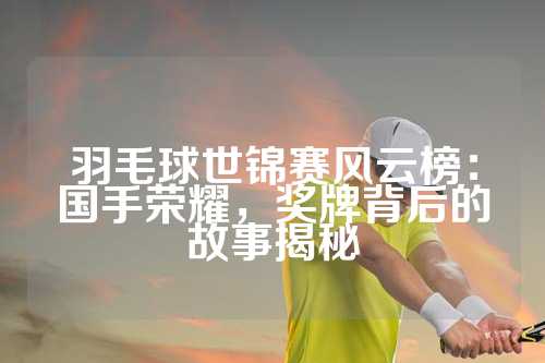 羽毛球世锦赛风云榜：国手荣耀，奖牌背后的故事揭秘