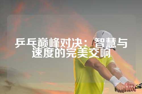 乒乓巅峰对决：智慧与速度的完美交响