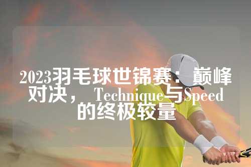 2023羽毛球世锦赛：巅峰对决， Technique与Speed的终极较量