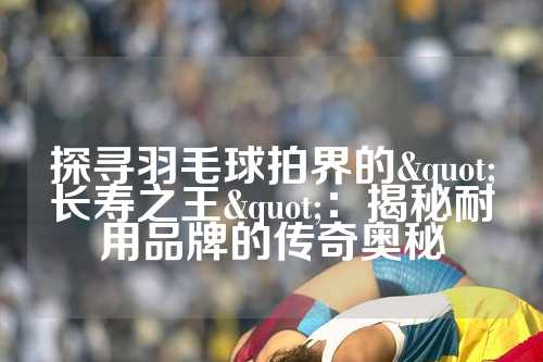探寻羽毛球拍界的"长寿之王"：揭秘耐用品牌的传奇奥秘