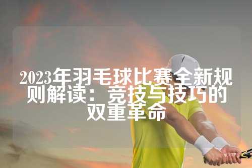 2023年羽毛球比赛全新规则解读：竞技与技巧的双重革命