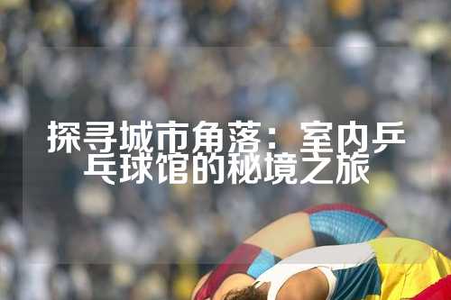 探寻城市角落：室内乒乓球馆的秘境之旅