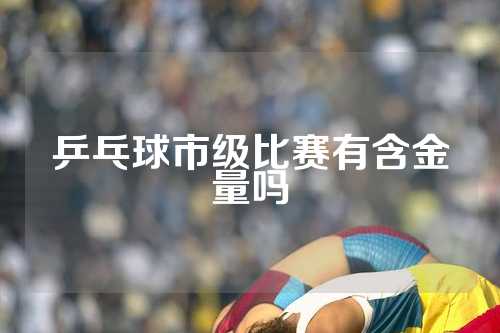 乒乓球市级比赛有含金量吗