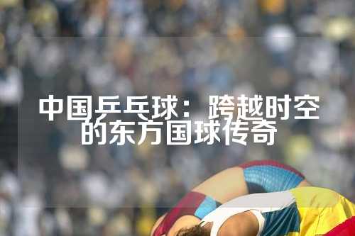 中国乒乓球：跨越时空的东方国球传奇