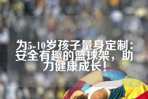 为5-10岁孩子量身定制：安全有趣的篮球架，助力健康成长！