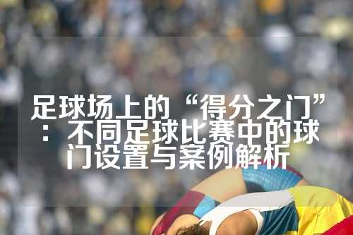 足球场上的“得分之门”：不同足球比赛中的球门设置与案例解析