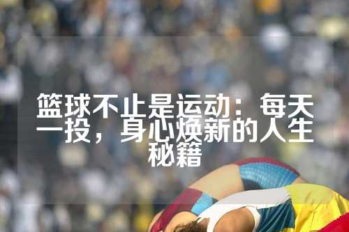 篮球不止是运动：每天一投，身心焕新的人生秘籍