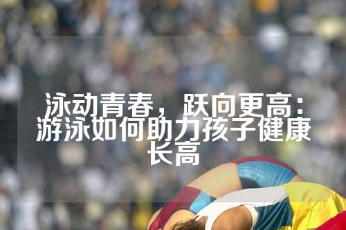 泳动青春，跃向更高：游泳如何助力孩子健康长高