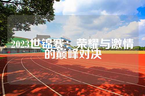 2023世锦赛：荣耀与激情的巅峰对决
