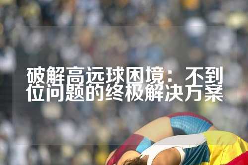 破解高远球困境：不到位问题的终极解决方案