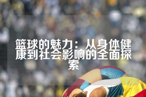 篮球的魅力：从身体健康到社会影响的全面探索