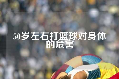 50岁左右打篮球对身体的危害