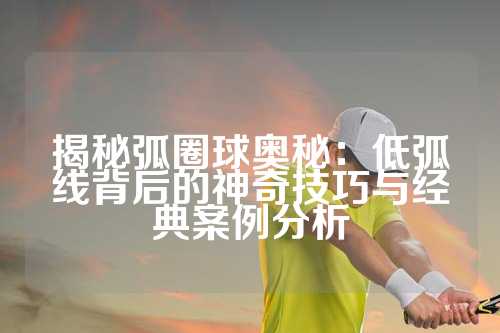 揭秘弧圈球奥秘：低弧线背后的神奇技巧与经典案例分析