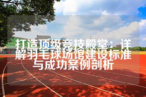 打造顶级竞技殿堂：详解羽毛球场馆建设标准与成功案例剖析