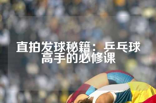 直拍发球秘籍：乒乓球高手的必修课