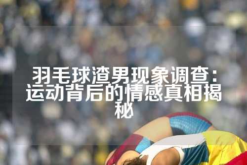 羽毛球渣男现象调查：运动背后的情感真相揭秘
