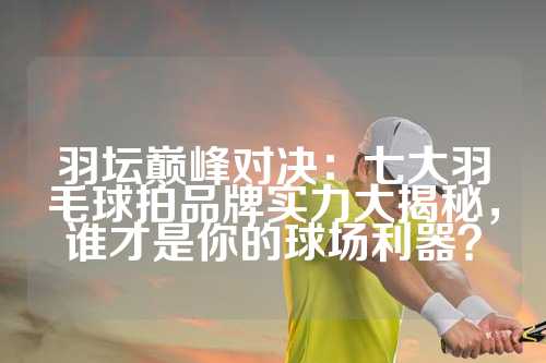 羽坛巅峰对决：七大羽毛球拍品牌实力大揭秘，谁才是你的球场利器？