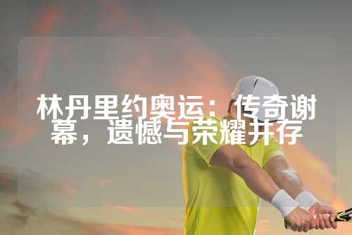 林丹里约奥运：传奇谢幕，遗憾与荣耀并存
