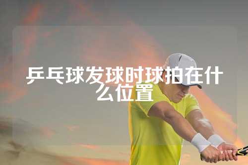 乒乓球发球时球拍在什么位置