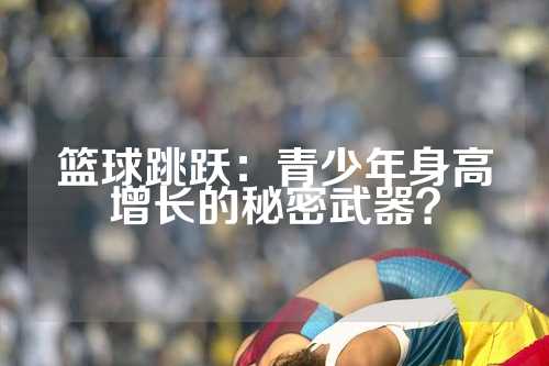 篮球跳跃：青少年身高增长的秘密武器？