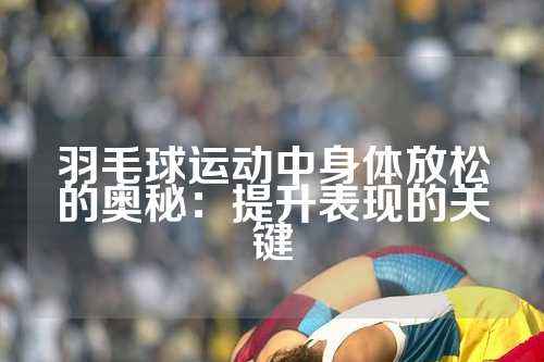 羽毛球运动中身体放松的奥秘：提升表现的关键