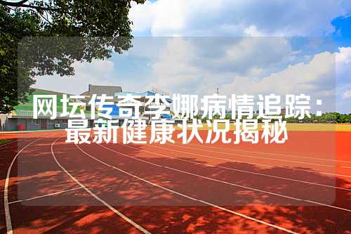 网坛传奇李娜病情追踪：最新健康状况揭秘