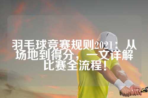 羽毛球竞赛规则2021：从场地到得分，一文详解比赛全流程！