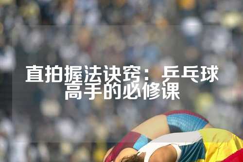 直拍握法诀窍：乒乓球高手的必修课