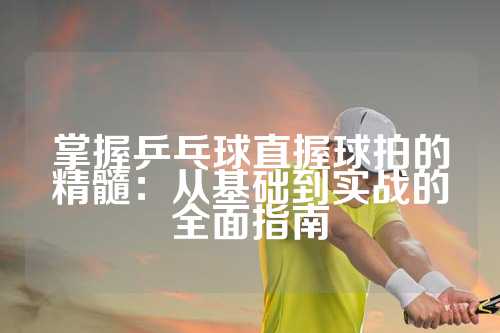 掌握乒乓球直握球拍的精髓：从基础到实战的全面指南
